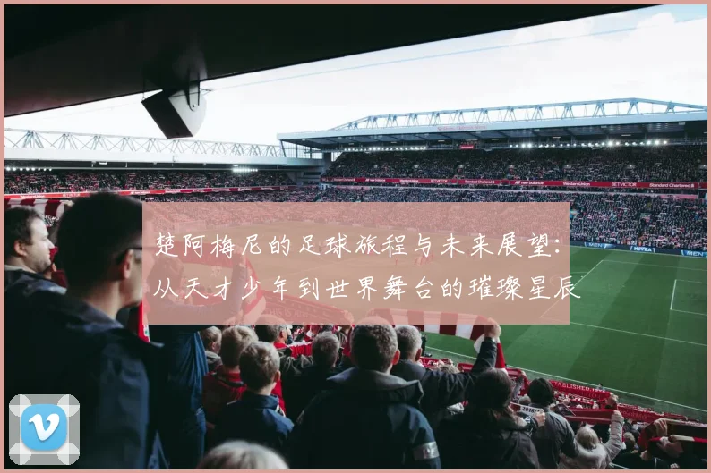 楚阿梅尼的足球旅程与未来展望：从天才少年到世界舞台的璀璨星辰