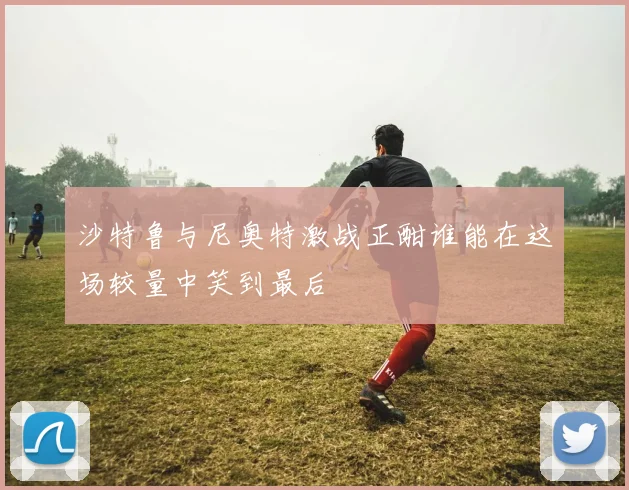 沙特鲁与尼奥特激战正酣谁能在这场较量中笑到最后