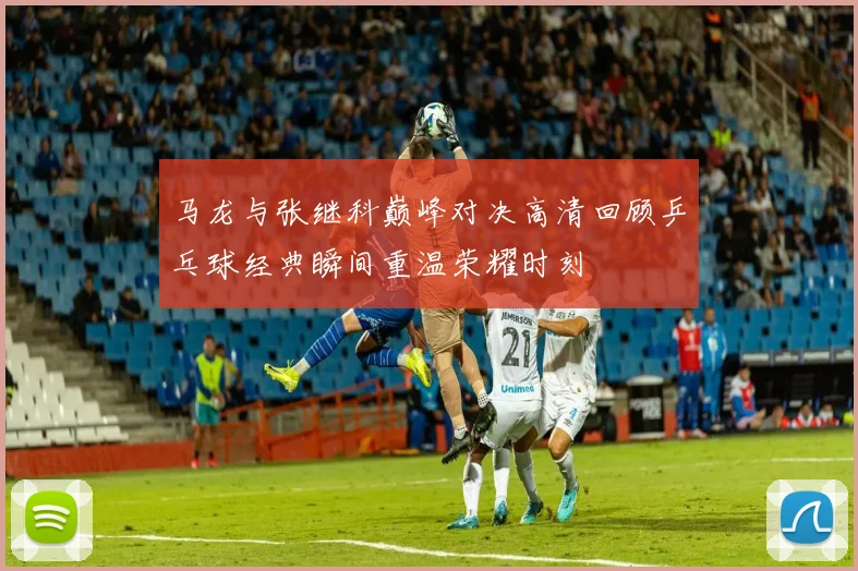 马龙与张继科巅峰对决高清回顾乒乓球经典瞬间重温荣耀时刻