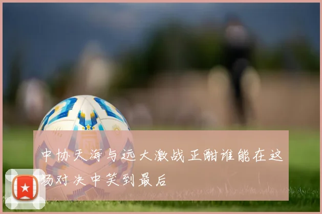 中协天海与远大激战正酣谁能在这场对决中笑到最后