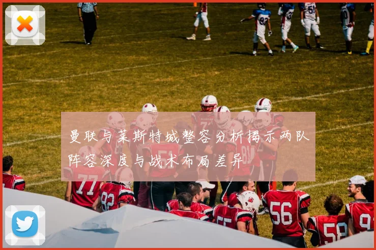 曼联与莱斯特城整容分析揭示两队阵容深度与战术布局差异