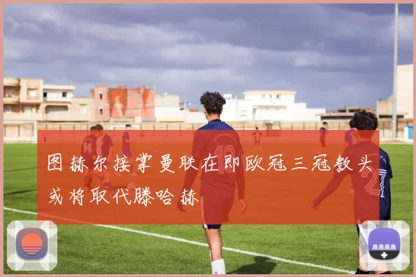 图赫尔接掌曼联在即欧冠三冠教头或将取代滕哈赫