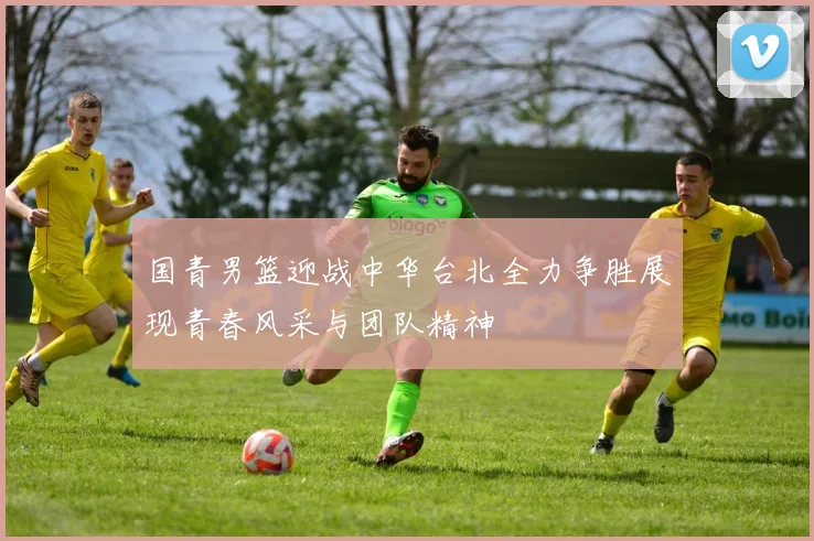 国青男篮迎战中华台北全力争胜展现青春风采与团队精神