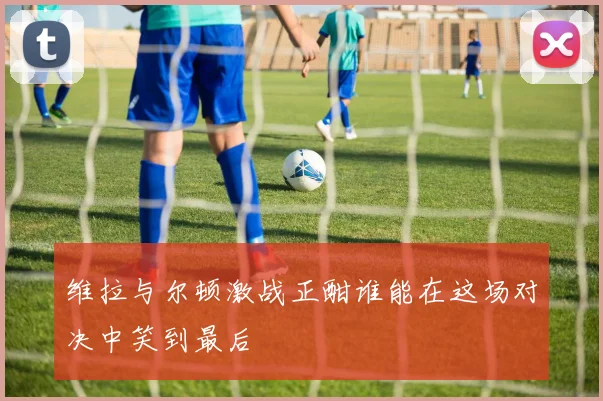 维拉与尔顿激战正酣谁能在这场对决中笑到最后