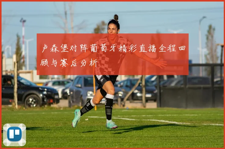 卢森堡对阵葡萄牙精彩直播全程回顾与赛后分析