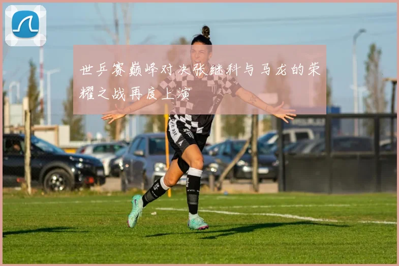 世乒赛巅峰对决张继科与马龙的荣耀之战再度上演