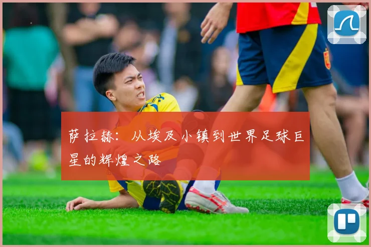 萨拉赫：从埃及小镇到世界足球巨星的辉煌之路
