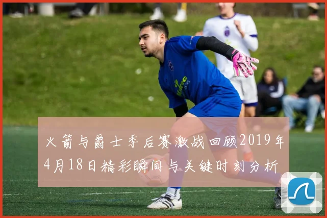 火箭与爵士季后赛激战回顾2019年4月18日精彩瞬间与关键时刻分析