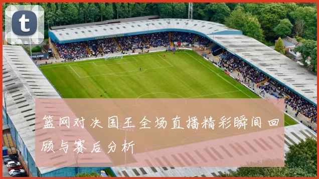 篮网对决国王全场直播精彩瞬间回顾与赛后分析