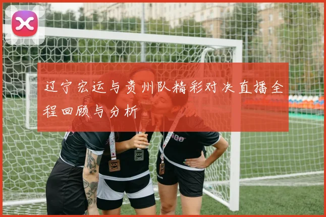 辽宁宏运与贵州队精彩对决直播全程回顾与分析