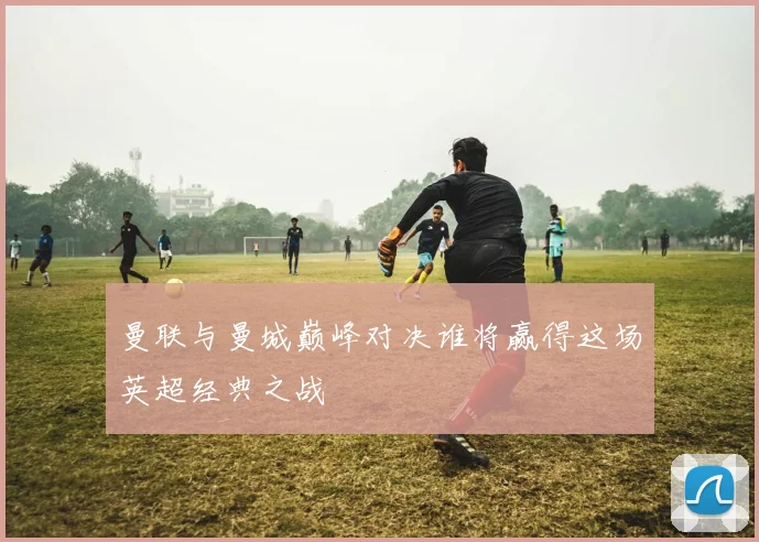 曼联与曼城巅峰对决谁将赢得这场英超经典之战
