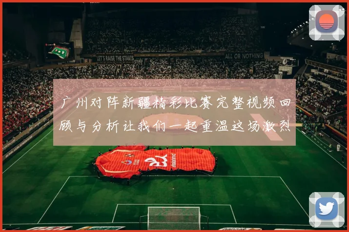 广州对阵新疆精彩比赛完整视频回顾与分析让我们一起重温这场激烈对决的每一个瞬间