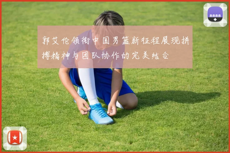 郭艾伦领衔中国男篮新征程展现拼搏精神与团队协作的完美结合