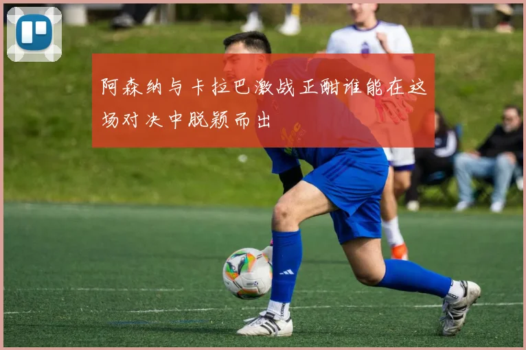 阿森纳与卡拉巴激战正酣谁能在这场对决中脱颖而出