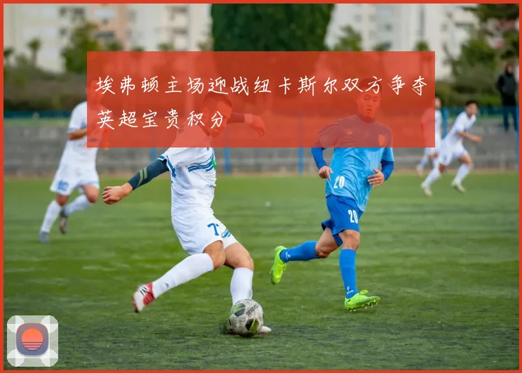 埃弗顿主场迎战纽卡斯尔双方争夺英超宝贵积分