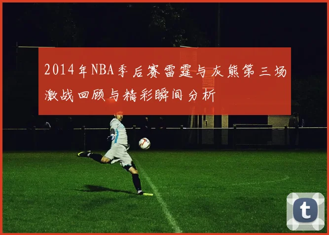 2014年NBA季后赛雷霆与灰熊第三场激战回顾与精彩瞬间分析