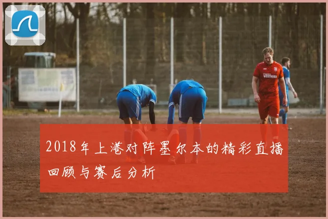 2018年上港对阵墨尔本的精彩直播回顾与赛后分析