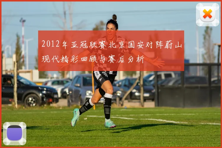 2012年亚冠联赛北京国安对阵蔚山现代精彩回顾与赛后分析
