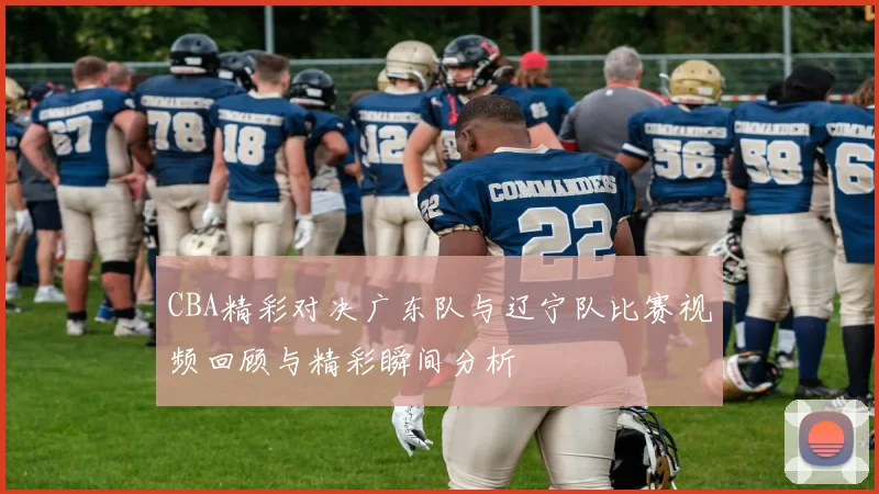 CBA精彩对决广东队与辽宁队比赛视频回顾与精彩瞬间分析