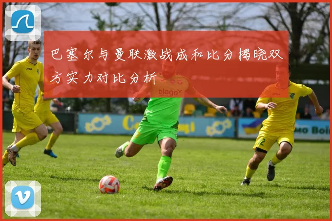 巴塞尔与曼联激战成和比分揭晓双方实力对比分析