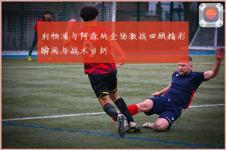 利物浦与阿森纳全场激战回顾精彩瞬间与战术分析