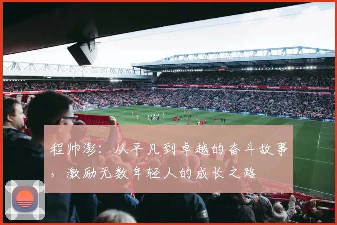 程帅澎：从平凡到卓越的奋斗故事，激励无数年轻人的成长之路