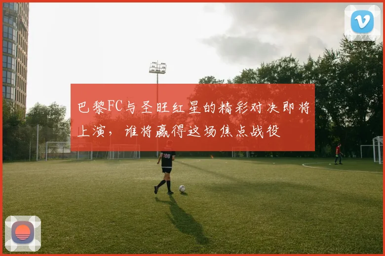 巴黎FC与圣旺红星的精彩对决即将上演，谁将赢得这场焦点战役