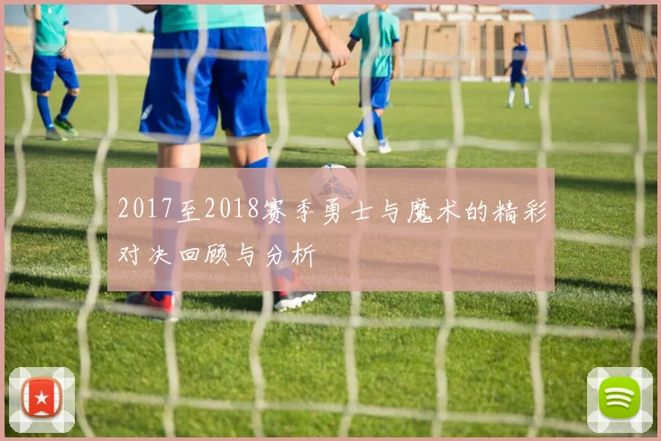 2017至2018赛季勇士与魔术的精彩对决回顾与分析